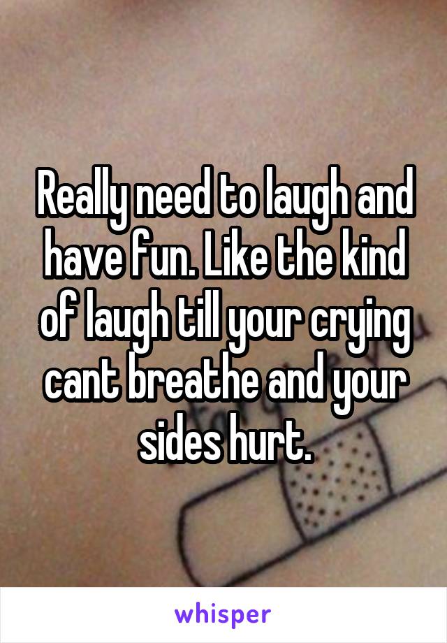 Really need to laugh and have fun. Like the kind of laugh till your crying cant breathe and your sides hurt.