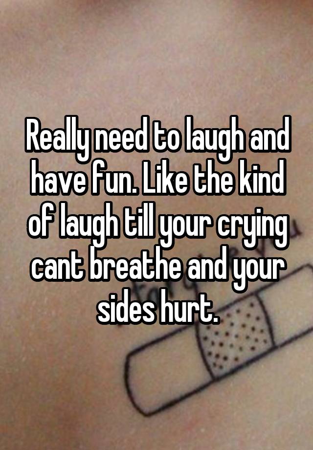 Really need to laugh and have fun. Like the kind of laugh till your crying cant breathe and your sides hurt.