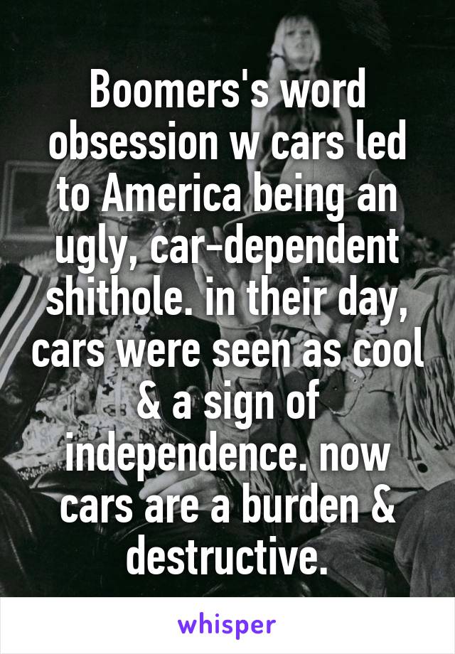 Boomers's word obsession w cars led to America being an ugly, car-dependent shithole. in their day, cars were seen as cool & a sign of independence. now cars are a burden & destructive.