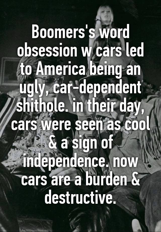 Boomers's word obsession w cars led to America being an ugly, car-dependent shithole. in their day, cars were seen as cool & a sign of independence. now cars are a burden & destructive.