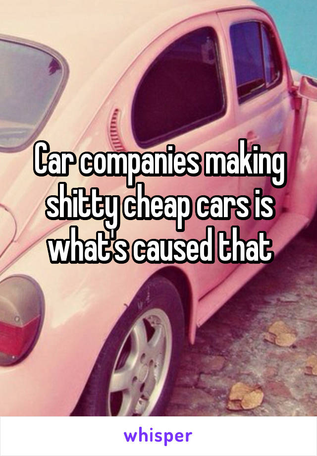 Car companies making shitty cheap cars is what's caused that
