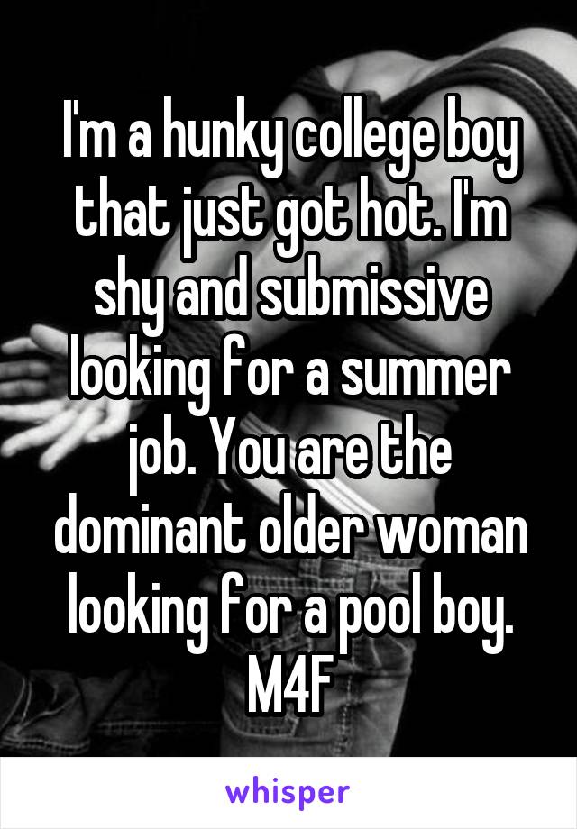 I'm a hunky college boy that just got hot. I'm shy and submissive looking for a summer job. You are the dominant older woman looking for a pool boy. M4F