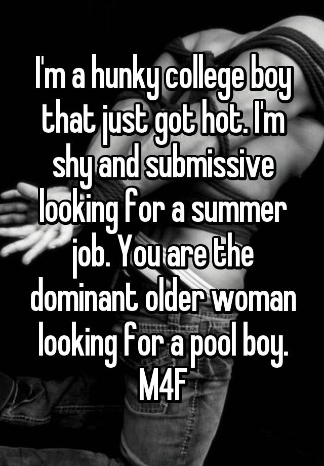 I'm a hunky college boy that just got hot. I'm shy and submissive looking for a summer job. You are the dominant older woman looking for a pool boy. M4F