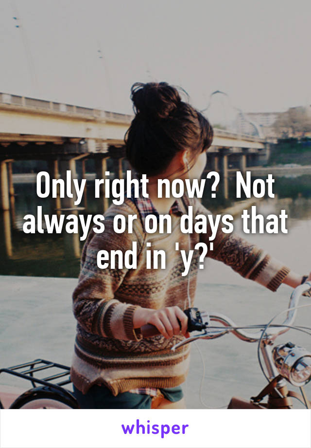 Only right now?  Not always or on days that end in 'y?'