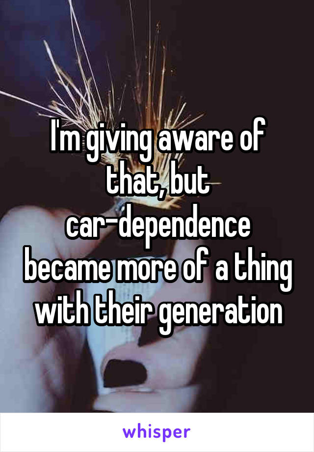 I'm giving aware of that, but car-dependence became more of a thing with their generation