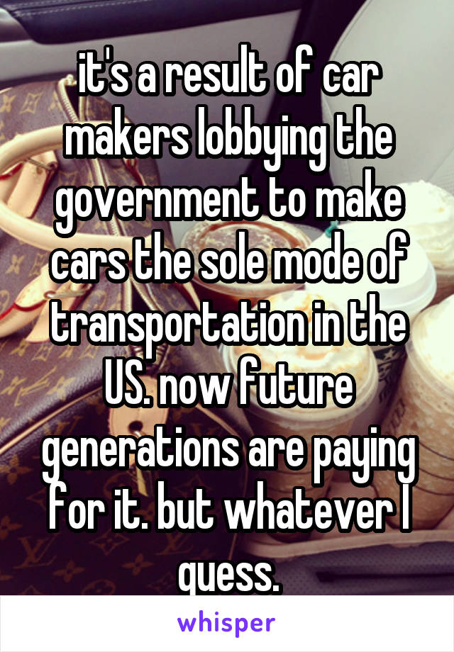 it's a result of car makers lobbying the government to make cars the sole mode of transportation in the US. now future generations are paying for it. but whatever I guess.