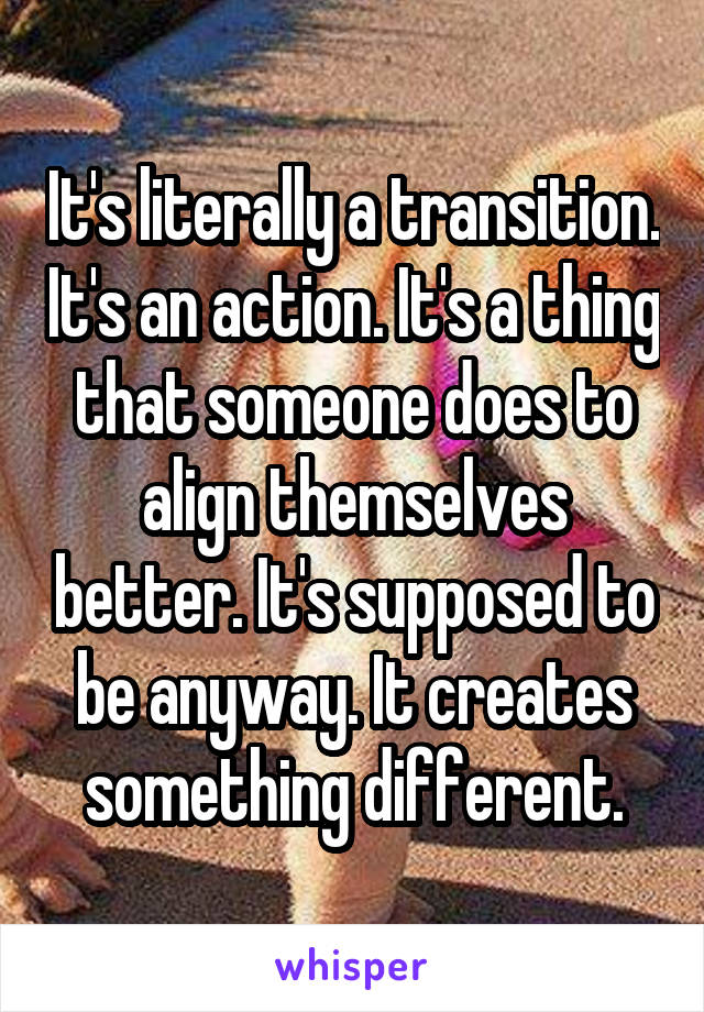 It's literally a transition. It's an action. It's a thing that someone does to align themselves better. It's supposed to be anyway. It creates something different.