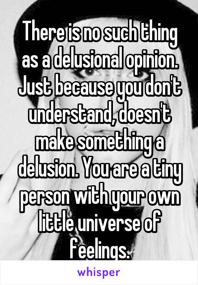 There is no such thing as a delusional opinion. Just because you don't understand, doesn't make something a delusion. You are a tiny person with your own little universe of feelings.