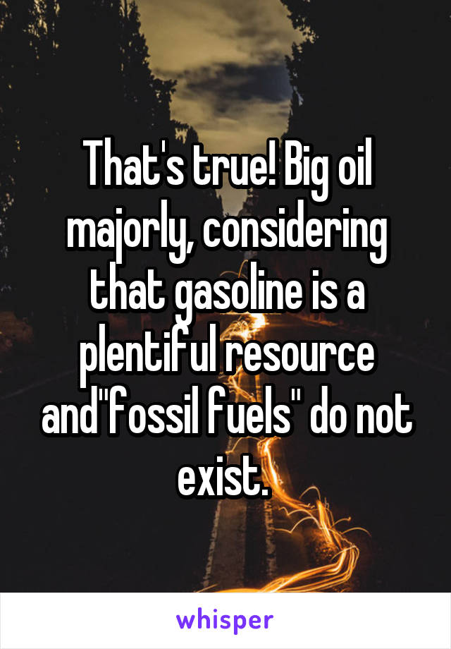 That's true! Big oil majorly, considering that gasoline is a plentiful resource and"fossil fuels" do not exist. 