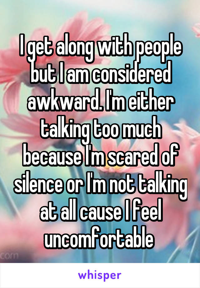 I get along with people but I am considered awkward. I'm either talking too much because I'm scared of silence or I'm not talking at all cause I feel uncomfortable 