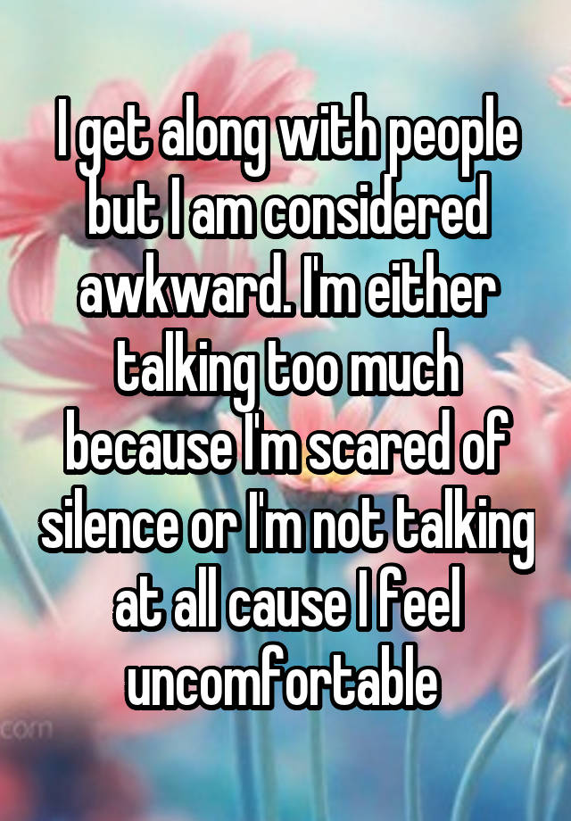 I get along with people but I am considered awkward. I'm either talking too much because I'm scared of silence or I'm not talking at all cause I feel uncomfortable 