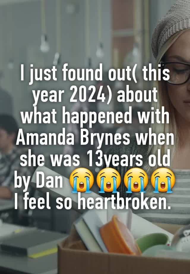 I just found out( this year 2024) about what happened with Amanda Brynes when she was 13years old by Dan 😭😭😭😭 I feel so heartbroken. 