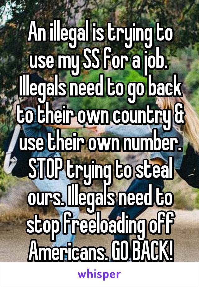 An illegal is trying to use my SS for a job. 
Illegals need to go back to their own country & use their own number. STOP trying to steal ours. Illegals need to stop freeloading off Americans. GO BACK!