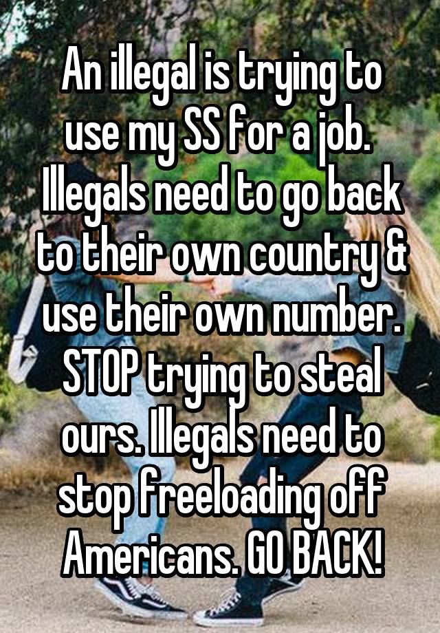 An illegal is trying to use my SS for a job. 
Illegals need to go back to their own country & use their own number. STOP trying to steal ours. Illegals need to stop freeloading off Americans. GO BACK!