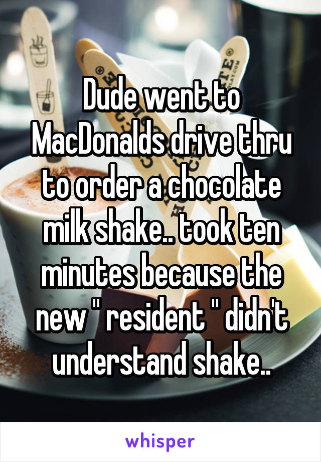 Dude went to MacDonalds drive thru to order a chocolate milk shake.. took ten minutes because the new " resident " didn't understand shake..