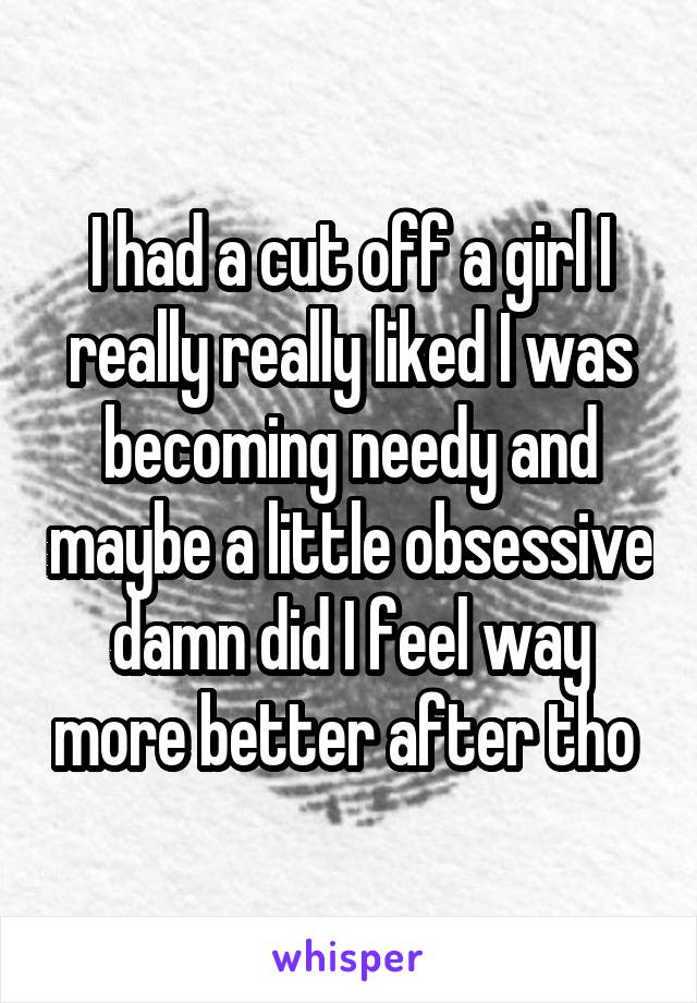 I had a cut off a girl I really really liked I was becoming needy and maybe a little obsessive damn did I feel way more better after tho 