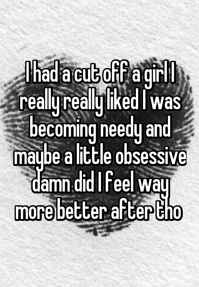 I had a cut off a girl I really really liked I was becoming needy and maybe a little obsessive damn did I feel way more better after tho 