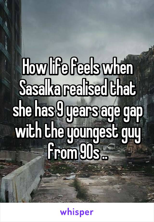 How life feels when Sasalka realised that she has 9 years age gap with the youngest guy from 90s ..