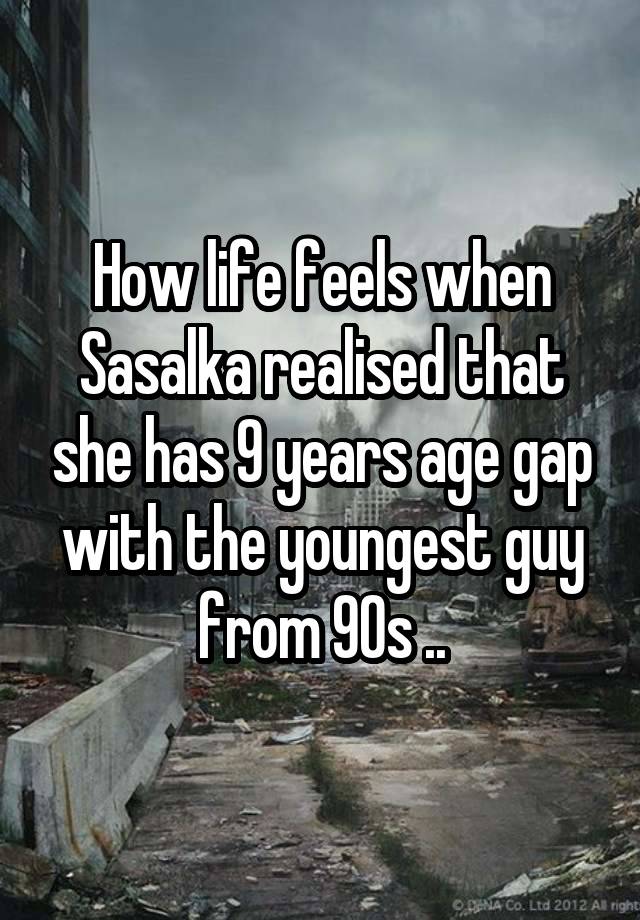 How life feels when Sasalka realised that she has 9 years age gap with the youngest guy from 90s ..