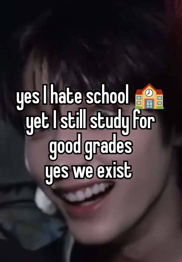 yes I hate school 🏫
yet I still study for good grades
yes we exist 