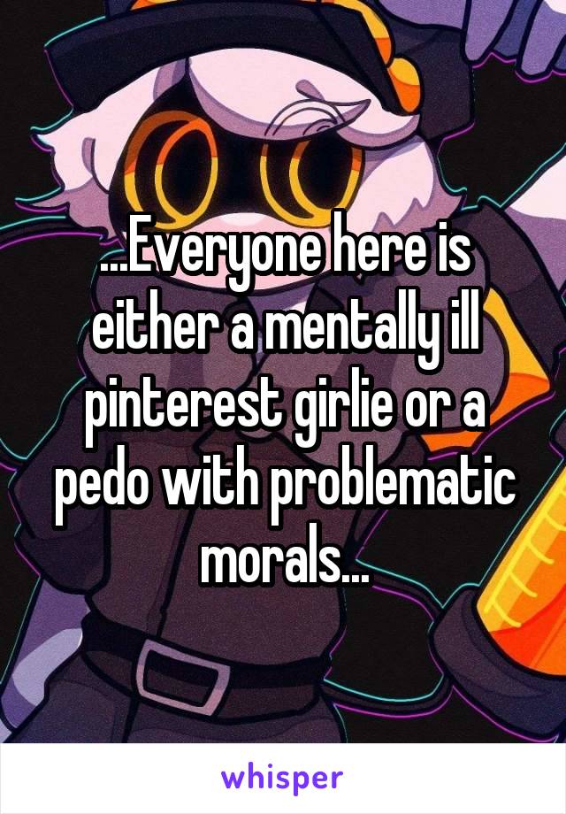 ...Everyone here is either a mentally ill pinterest girlie or a pedo with problematic morals...