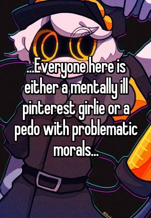 ...Everyone here is either a mentally ill pinterest girlie or a pedo with problematic morals...