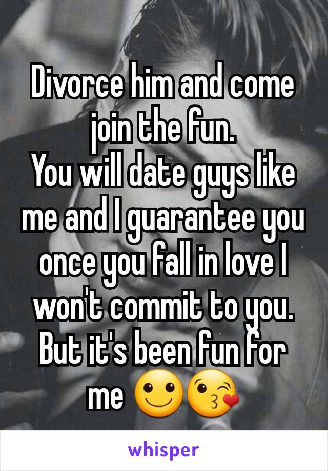 Divorce him and come join the fun.
You will date guys like me and I guarantee you once you fall in love I won't commit to you.
But it's been fun for me 🙂😘