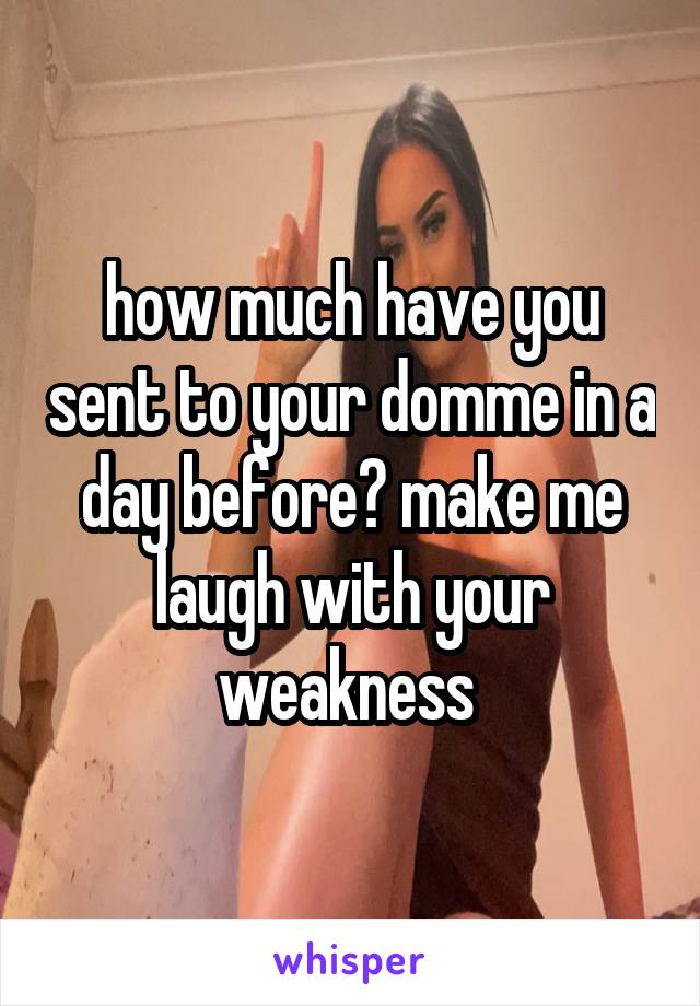 how much have you sent to your domme in a day before? make me laugh with your weakness 