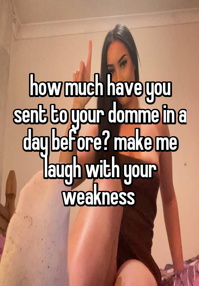 how much have you sent to your domme in a day before? make me laugh with your weakness 