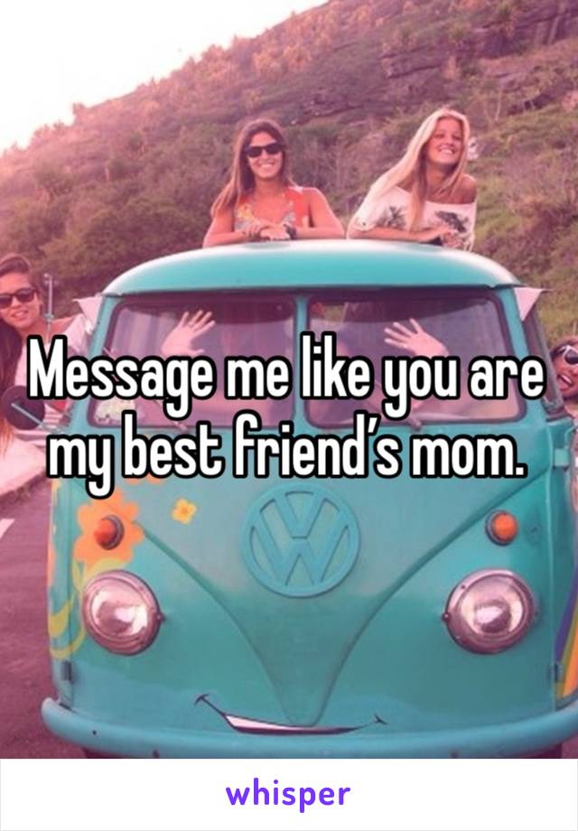 Message me like you are my best friend’s mom. 