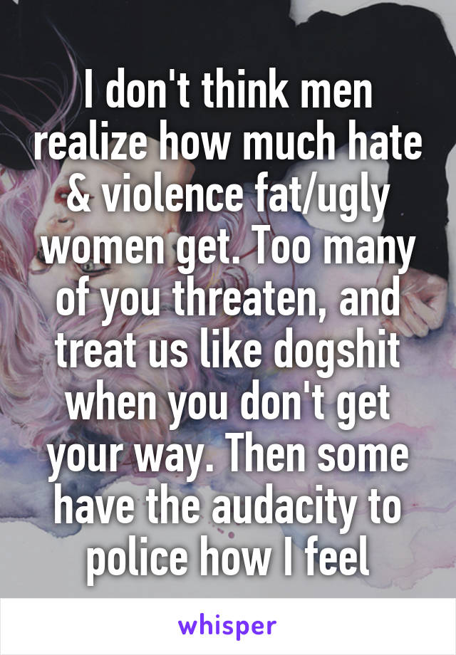 I don't think men realize how much hate & violence fat/ugly women get. Too many of you threaten, and treat us like dogshit when you don't get your way. Then some have the audacity to police how I feel