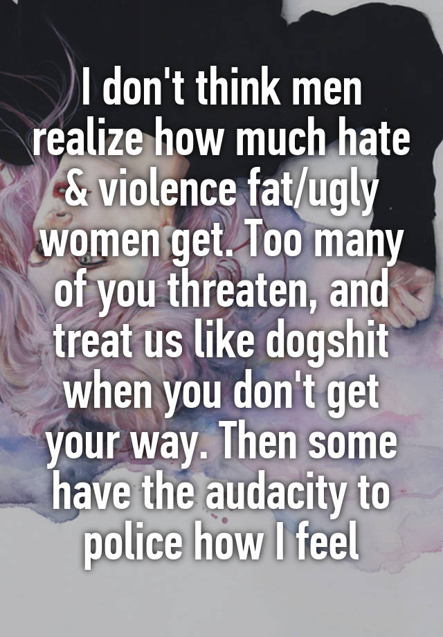 I don't think men realize how much hate & violence fat/ugly women get. Too many of you threaten, and treat us like dogshit when you don't get your way. Then some have the audacity to police how I feel