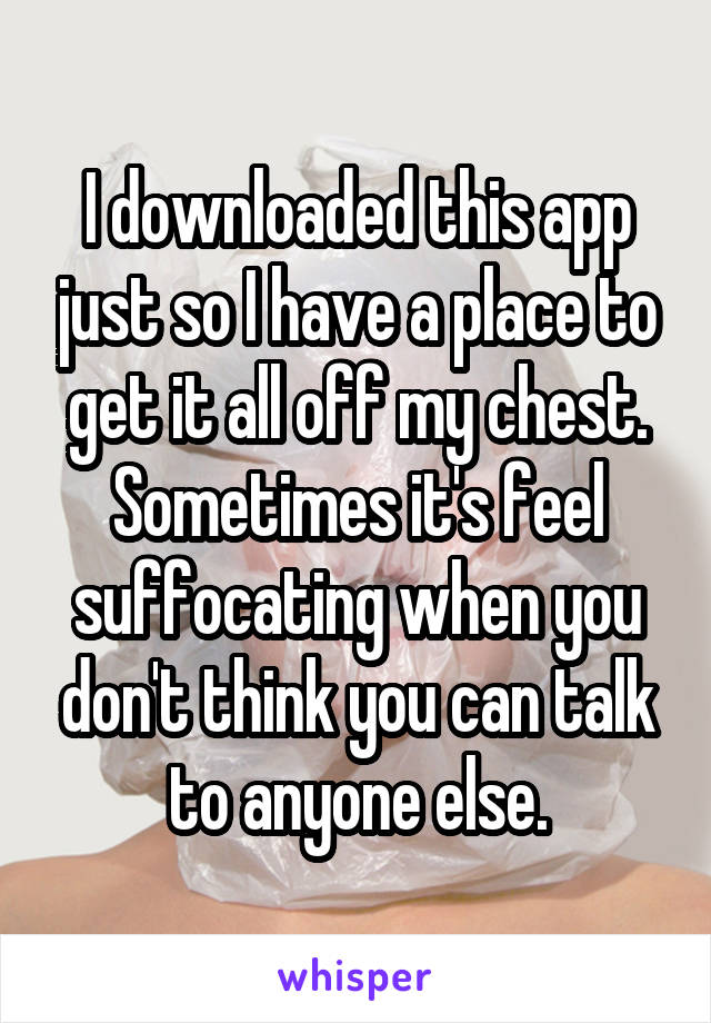 I downloaded this app just so I have a place to get it all off my chest. Sometimes it's feel suffocating when you don't think you can talk to anyone else.