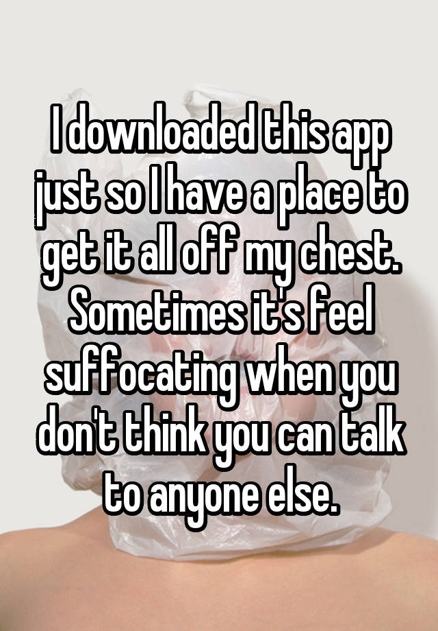 I downloaded this app just so I have a place to get it all off my chest. Sometimes it's feel suffocating when you don't think you can talk to anyone else.