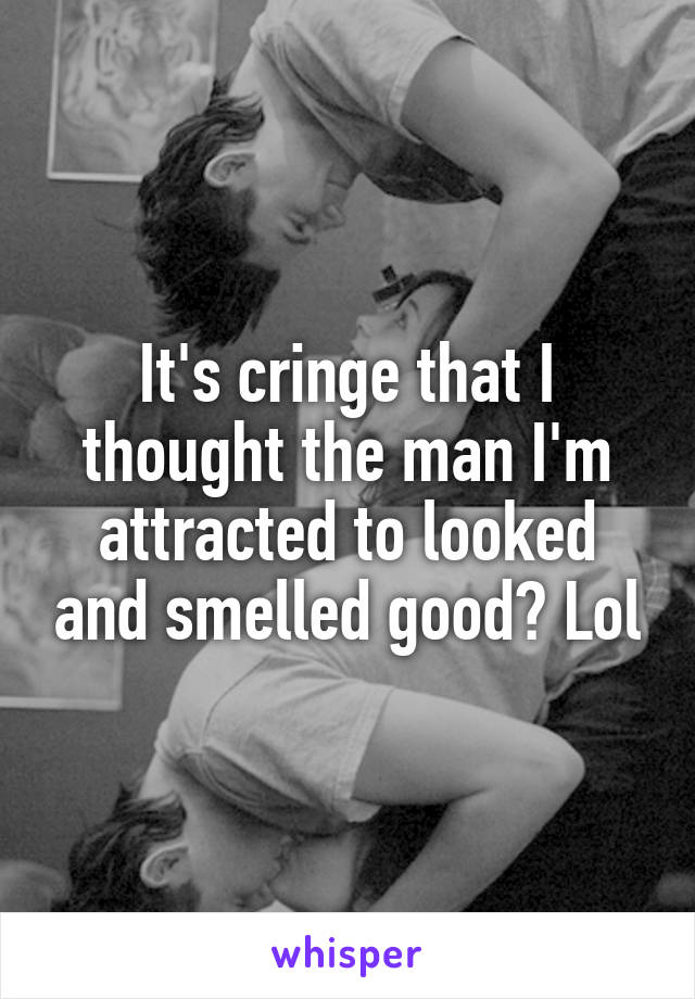 It's cringe that I thought the man I'm attracted to looked and smelled good? Lol