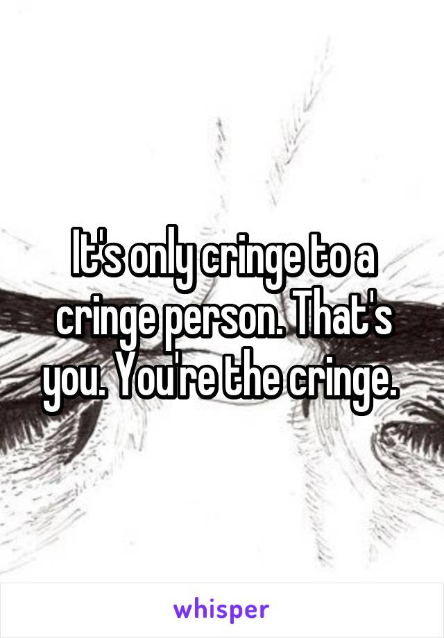 It's only cringe to a cringe person. That's you. You're the cringe. 