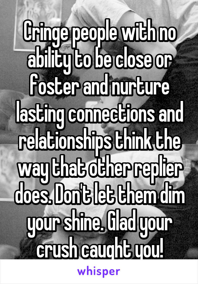 Cringe people with no ability to be close or foster and nurture lasting connections and relationships think the way that other replier does. Don't let them dim your shine. Glad your crush caught you!