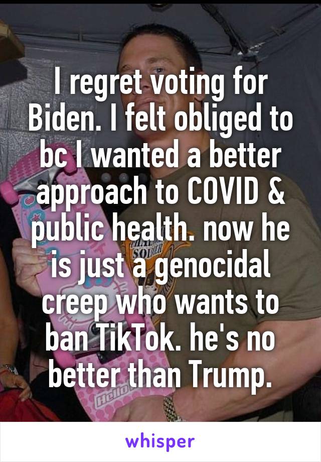 I regret voting for Biden. I felt obliged to bc I wanted a better approach to COVID & public health. now he is just a genocidal creep who wants to ban TikTok. he's no better than Trump.