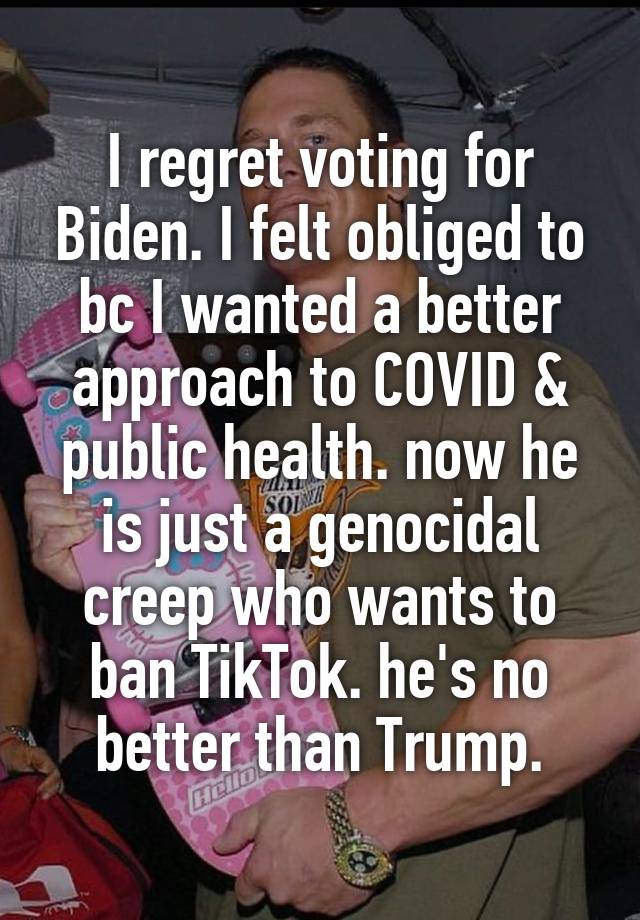 I regret voting for Biden. I felt obliged to bc I wanted a better approach to COVID & public health. now he is just a genocidal creep who wants to ban TikTok. he's no better than Trump.