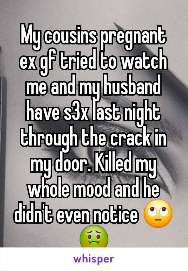 My cousins pregnant ex gf tried to watch me and my husband have s3x last night through the crack in my door. Killed my whole mood and he didn't even notice 🙄🤢