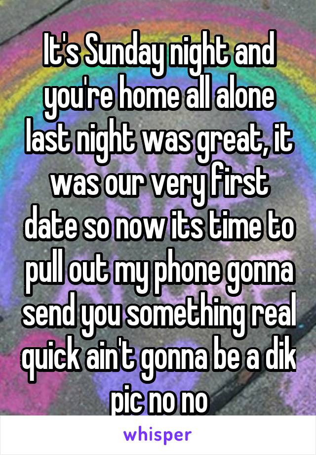 It's Sunday night and you're home all alone last night was great, it was our very first date so now its time to pull out my phone gonna send you something real quick ain't gonna be a dik pic no no