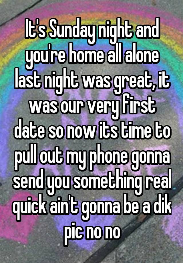 It's Sunday night and you're home all alone last night was great, it was our very first date so now its time to pull out my phone gonna send you something real quick ain't gonna be a dik pic no no