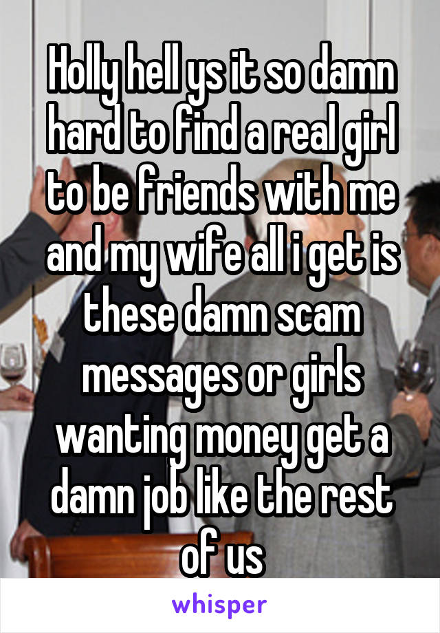 Holly hell ys it so damn hard to find a real girl to be friends with me and my wife all i get is these damn scam messages or girls wanting money get a damn job like the rest of us