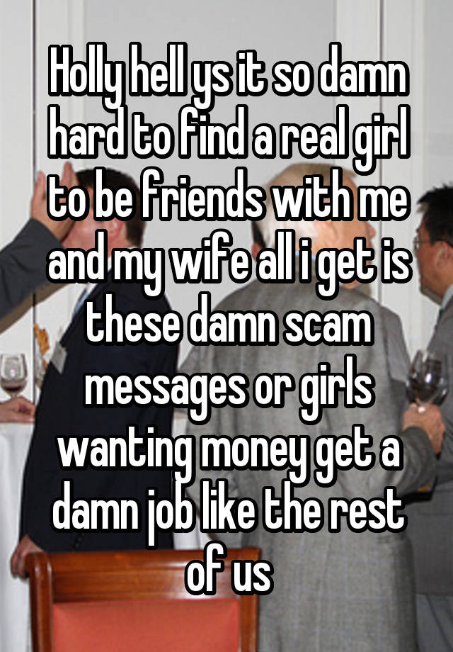 Holly hell ys it so damn hard to find a real girl to be friends with me and my wife all i get is these damn scam messages or girls wanting money get a damn job like the rest of us