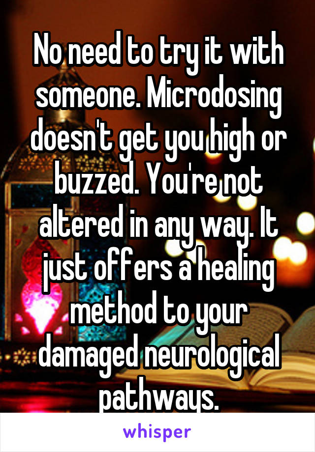 No need to try it with someone. Microdosing doesn't get you high or buzzed. You're not altered in any way. It just offers a healing method to your damaged neurological pathways.