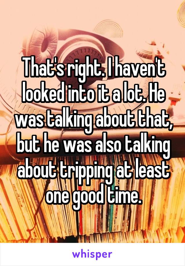 That's right. I haven't looked into it a lot. He was talking about that, but he was also talking about tripping at least one good time.