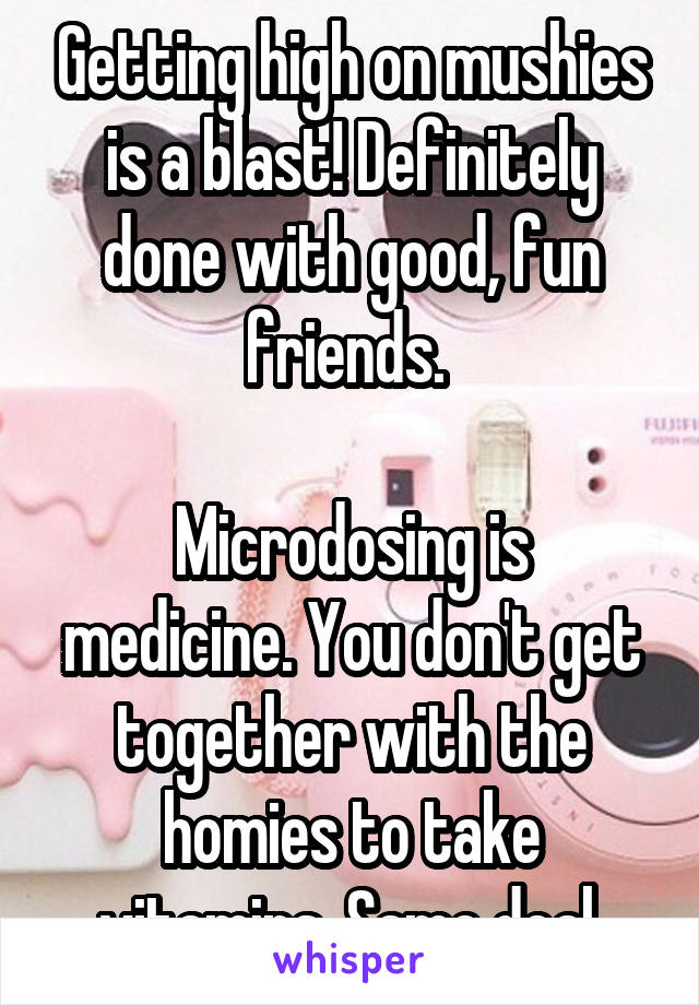 Getting high on mushies is a blast! Definitely done with good, fun friends. 

Microdosing is medicine. You don't get together with the homies to take vitamins. Same deal.