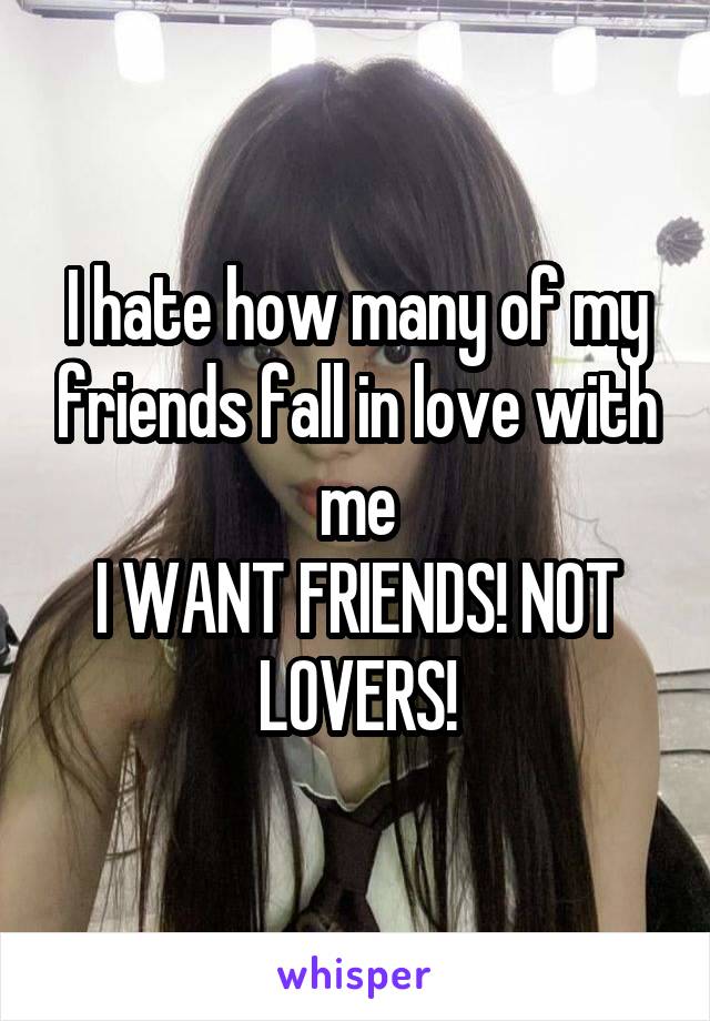 I hate how many of my friends fall in love with me
I WANT FRIENDS! NOT LOVERS!