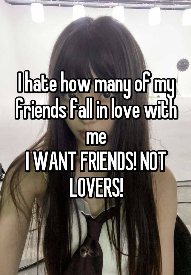 I hate how many of my friends fall in love with me
I WANT FRIENDS! NOT LOVERS!