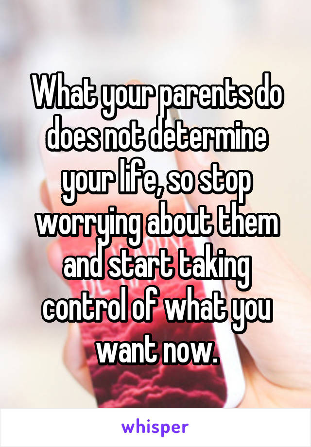 What your parents do does not determine your life, so stop worrying about them and start taking control of what you want now.